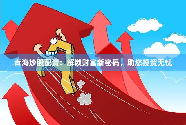 青海炒股配资：解锁财富新密码，助您投资无忧