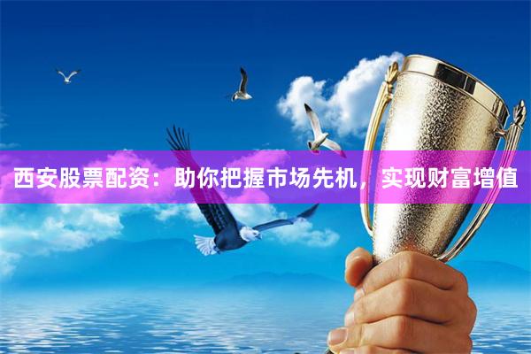 西安股票配资：助你把握市场先机，实现财富增值