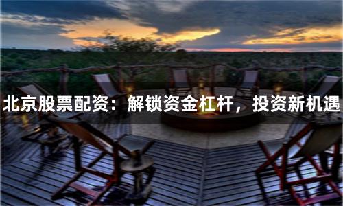 北京股票配资：解锁资金杠杆，投资新机遇