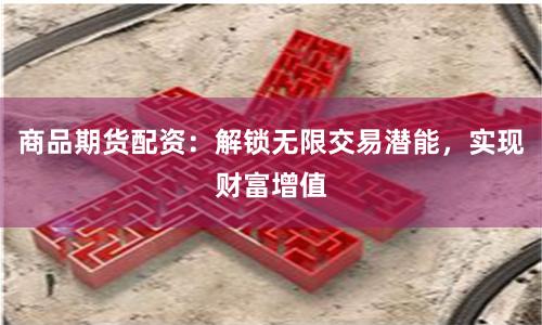 商品期货配资：解锁无限交易潜能，实现财富增值