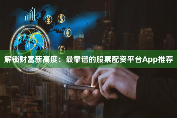 解锁财富新高度：最靠谱的股票配资平台App推荐