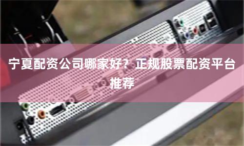 宁夏配资公司哪家好？正规股票配资平台推荐