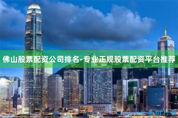 佛山股票配资公司排名-专业正规股票配资平台推荐